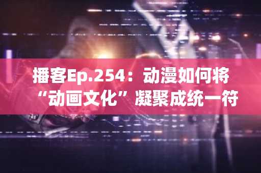 播客Ep.254：动漫如何将“动画文化”凝聚成统一符号