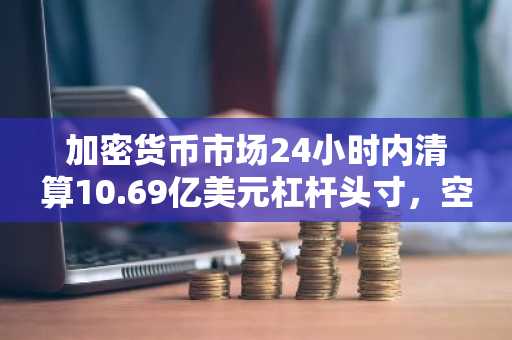 加密货币市场24小时内清算10.69亿美元杠杆头寸，空头占比71.1%