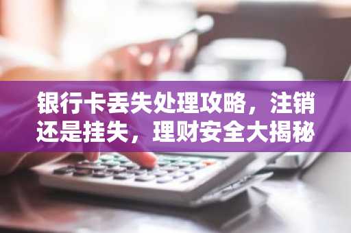 银行卡丢失处理攻略，注销还是挂失，理财安全大揭秘
