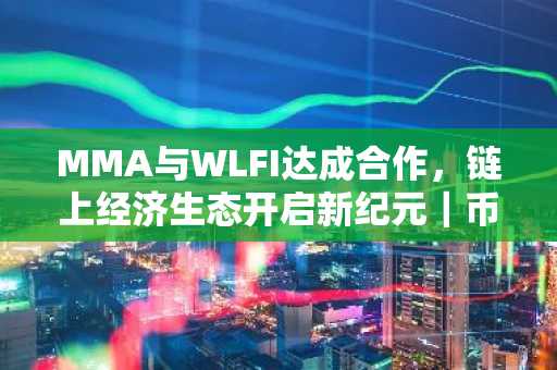 MMA与WLFI达成合作，链上经济生态开启新纪元｜币安官方交易所、欧易okx入口官网