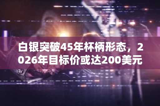 白银突破45年杯柄形态，2026年目标价或达200美元