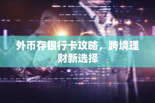 外币存银行卡攻略，跨境理财新选择