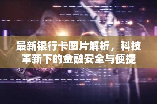 最新银行卡图片解析，科技革新下的金融安全与便捷