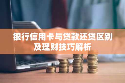 银行信用卡与贷款还贷区别及理财技巧解析