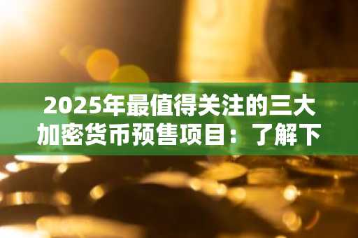 2025年最值得关注的三大加密货币预售项目：了解下一波早期项目浪潮