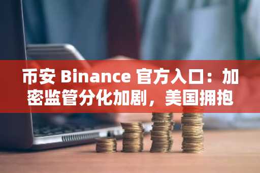 币安 Binance 官方入口：加密监管分化加剧，美国拥抱创新，欧洲困于合规枷锁