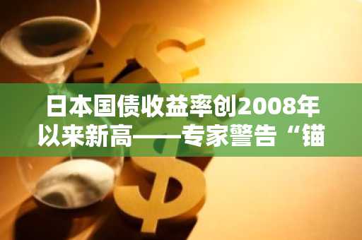 日本国债收益率创2008年以来新高——专家警告“锚已断裂”