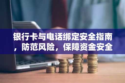 银行卡与电话绑定安全指南，防范风险，保障资金安全