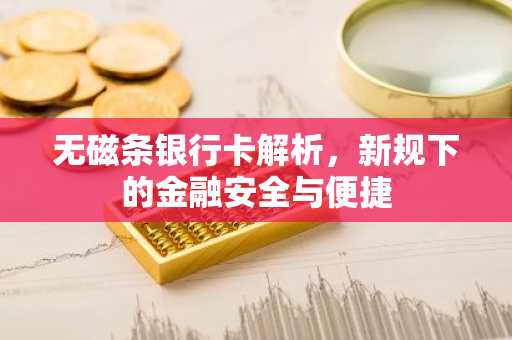 无磁条银行卡解析，新规下的金融安全与便捷