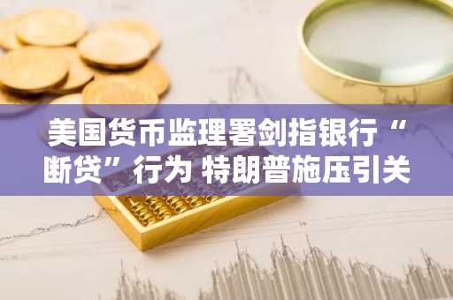 美国货币监理署剑指银行“断贷”行为 特朗普施压引关注