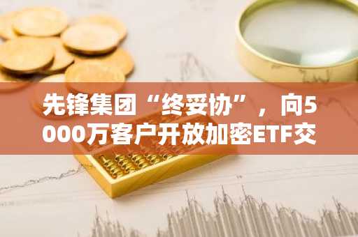 先锋集团“终妥协”，向5000万客户开放加密ETF交易