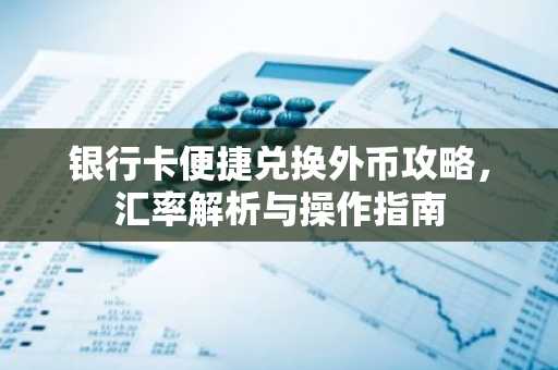 银行卡便捷兑换外币攻略，汇率解析与操作指南