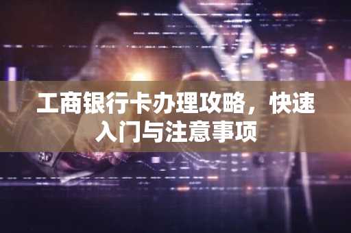 工商银行卡办理攻略，快速入门与注意事项