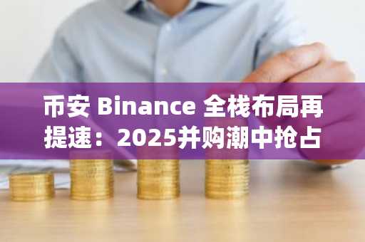 币安 Binance 全栈布局再提速：2025并购潮中抢占全球合规高地，立即注册官方入口下载App