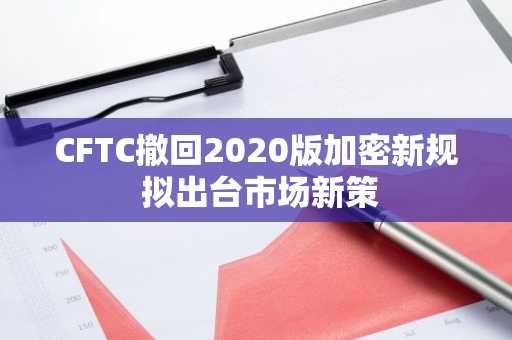 CFTC撤回2020版加密新规 拟出台市场新策