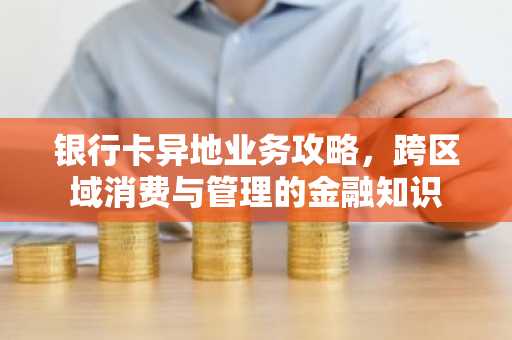 银行卡异地业务攻略，跨区域消费与管理的金融知识