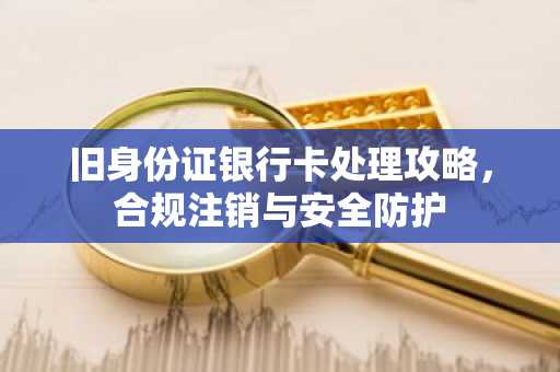 旧身份证银行卡处理攻略，合规注销与安全防护