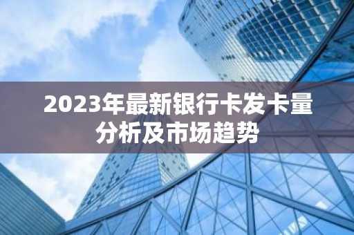2023年最新银行卡发卡量分析及市场趋势