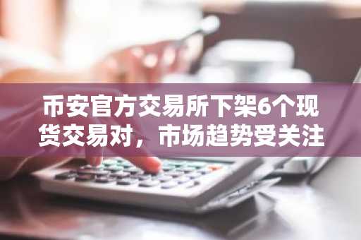 币安官方交易所下架6个现货交易对，市场趋势受关注