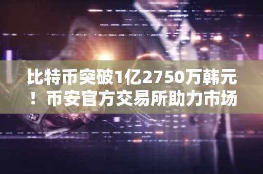 比特币突破1亿2750万韩元！币安官方交易所助力市场趋势加速