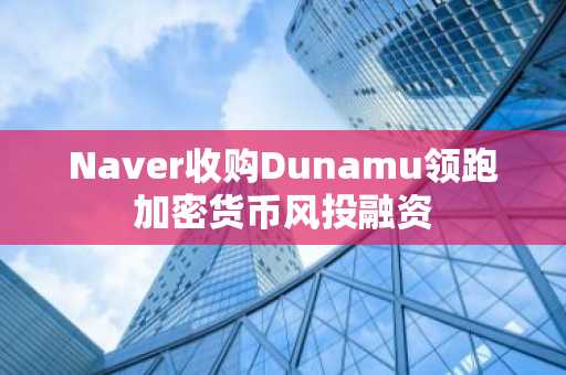 Naver收购Dunamu领跑加密货币风投融资