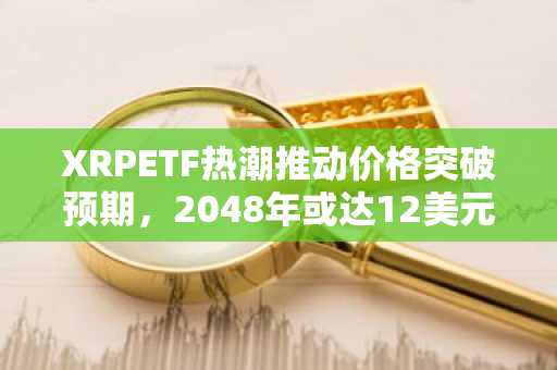 XRPETF热潮推动价格突破预期，2048年或达12美元