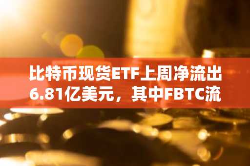 比特币现货ETF上周净流出6.81亿美元，其中FBTC流出规模最大