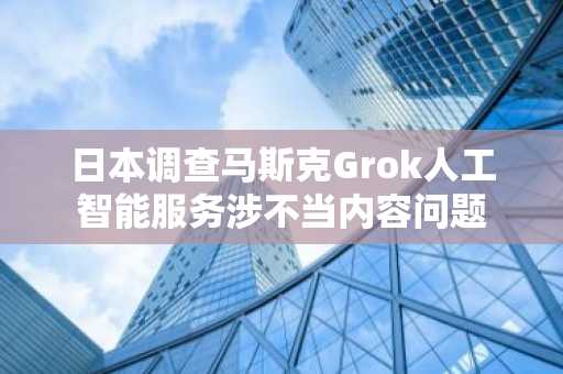 日本调查马斯克Grok人工智能服务涉不当内容问题