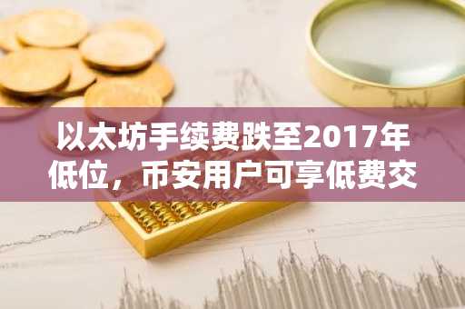 以太坊手续费跌至2017年低位，币安用户可享低费交易新体验