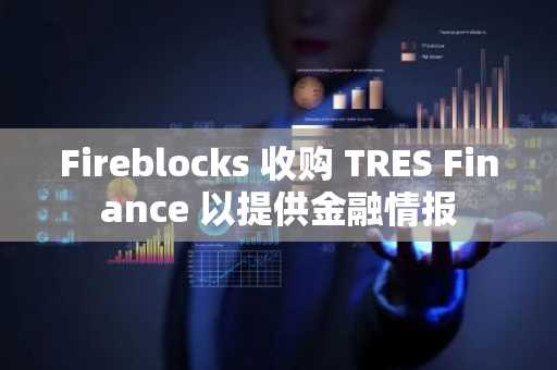 Fireblocks 收购 TRES Finance 以提供金融情报