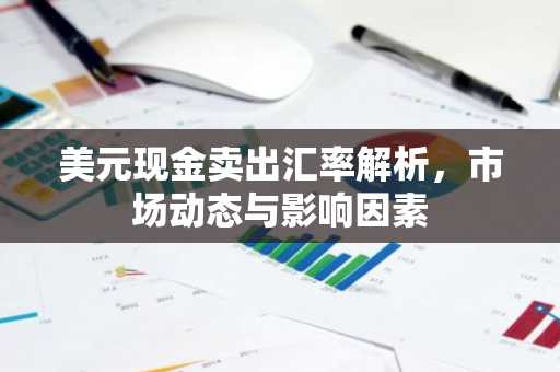 美元现金卖出汇率解析，市场动态与影响因素