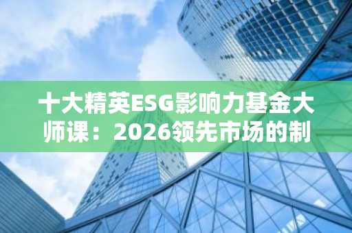 十大精英ESG影响力基金大师课：2026领先市场的制胜策略