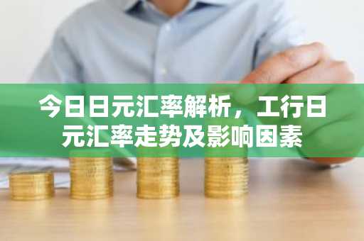 今日日元汇率解析，工行日元汇率走势及影响因素