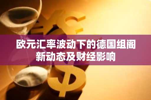欧元汇率波动下的德国组阁新动态及财经影响