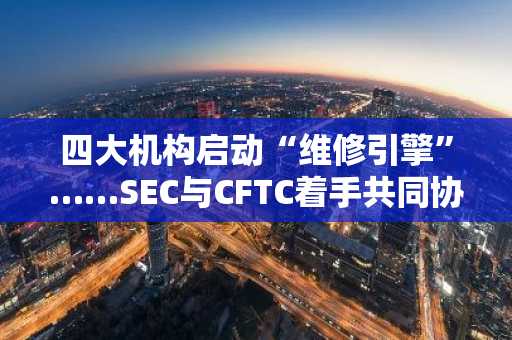 四大机构启动“维修引擎”……SEC与CFTC着手共同协调加密货币监管