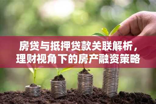 房贷与抵押贷款关联解析，理财视角下的房产融资策略