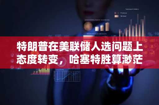 特朗普在美联储人选问题上态度转变，哈塞特胜算渺茫：谁将接替鲍威尔？