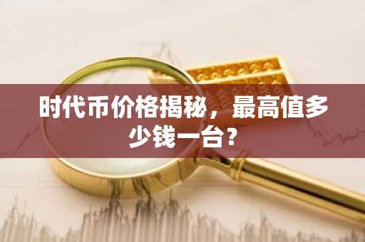 时代币价格揭秘，最高值多少钱一台？