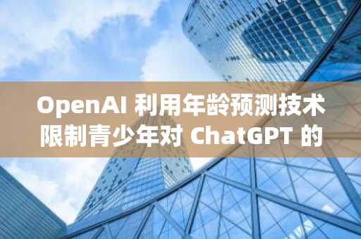 OpenAI 利用年龄预测技术限制青少年对 ChatGPT 的访问