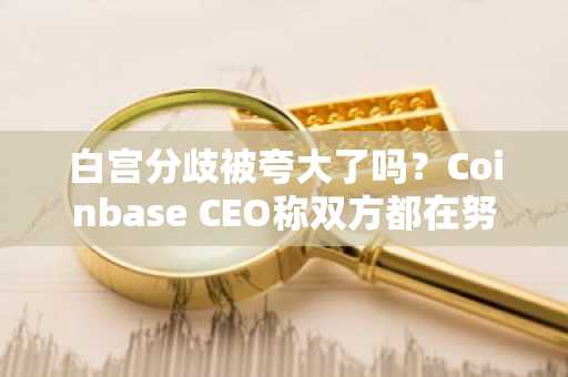 白宫分歧被夸大了吗？Coinbase CEO称双方都在努力达成协议