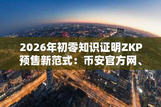 2026年初零知识证明ZKP预售新范式：币安官方网、欧易OKX入口下载推荐