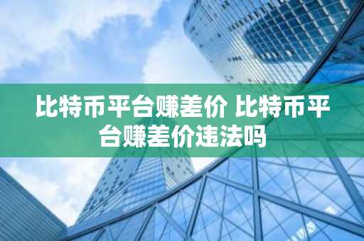 比特币平台赚差价 比特币平台赚差价违法吗