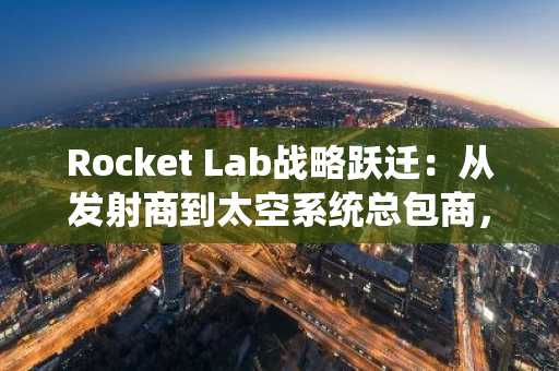 Rocket Lab战略跃迁：从发射商到太空系统总包商，币安官网Binance注册入口最新地址已更新