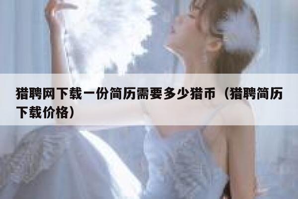 猎聘网下载一份简历需要多少猎币（猎聘简历下载价格）