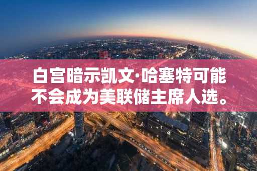 白宫暗示凯文·哈塞特可能不会成为美联储主席人选。