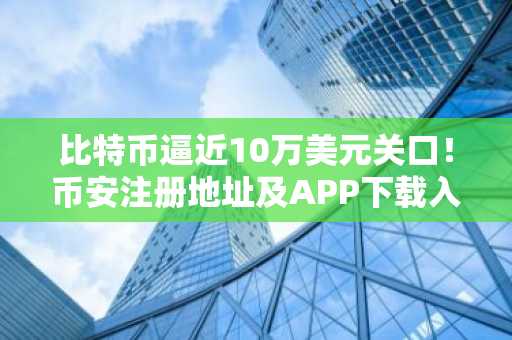 比特币逼近10万美元关口！币安注册地址及APP下载入口助你把握反弹机遇