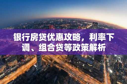 银行房贷优惠攻略，利率下调、组合贷等政策解析